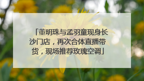董明珠与孟羽童现身长沙门店，再次合体直播带货，现场推荐玫瑰空调
