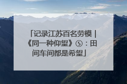 记录江苏百名劳模｜《同一种仰望》⑤：田间车间都是希望