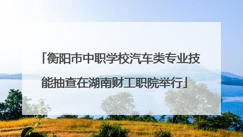 衡阳市中职学校汽车类专业技能抽查在湖南财工职院举行