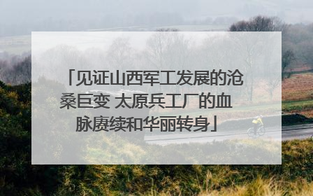 见证山西军工发展的沧桑巨变 太原兵工厂的血脉赓续和华丽转身