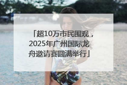 超10万市民围观，2025年广州国际龙舟邀请赛圆满举行