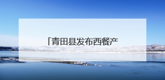 青田县发布西餐产业扶持政策，百亿产业蓝图加速推进！