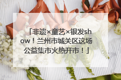 非遗×童艺×银发show！兰州市城关区这场公益集市火热开市！
