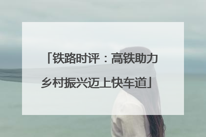 铁路时评：高铁助力乡村振兴迈上快车道