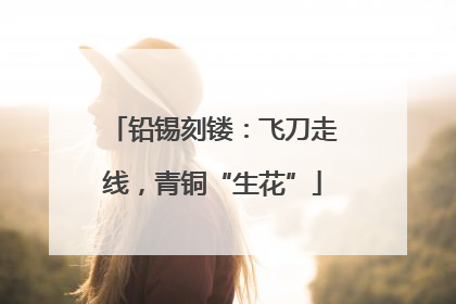 铅锡刻镂：飞刀走线，青铜“生花”