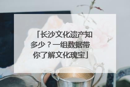 长沙文化遗产知多少？一组数据带你了解文化瑰宝