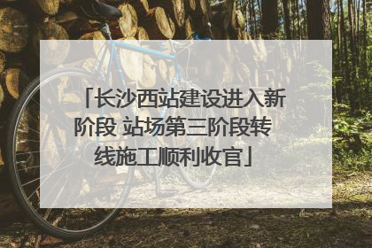 长沙西站建设进入新阶段 站场第三阶段转线施工顺利收官