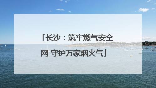 长沙：筑牢燃气安全网 守护万家烟火气