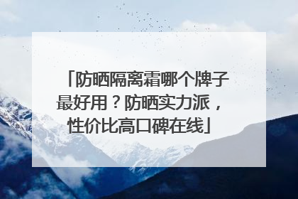 防晒隔离霜哪个牌子最好用？防晒实力派，性价比高口碑在线