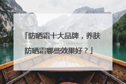 防晒霜十大品牌，养肤防晒霜哪些效果好？