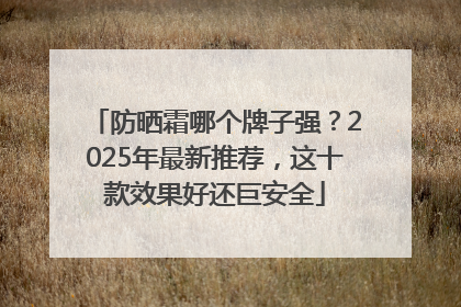 防晒霜哪个牌子强？2025年最新推荐，这十款效果好还巨安全
