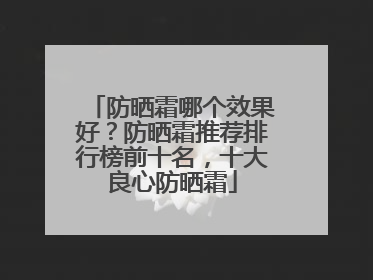 防晒霜哪个效果好？防晒霜推荐排行榜前十名，十大良心防晒霜