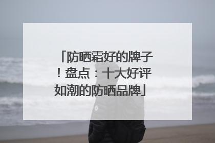 防晒霜好的牌子！盘点：十大好评如潮的防晒品牌