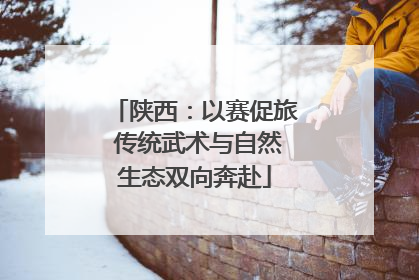 陕西：以赛促旅 传统武术与自然生态双向奔赴