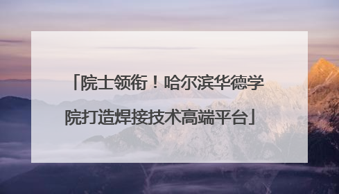 院士领衔！哈尔滨华德学院打造焊接技术高端平台