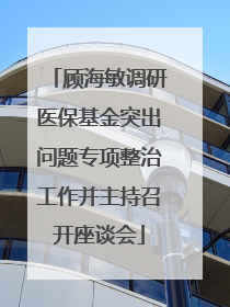 顾海敏调研医保基金突出问题专项整治工作并主持召开座谈会