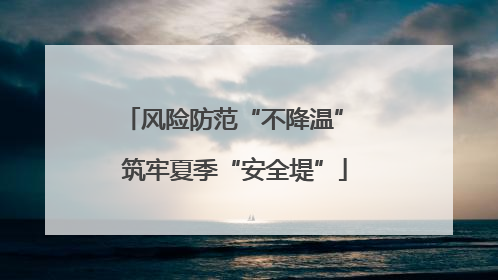风险防范“不降温” 筑牢夏季“安全堤”