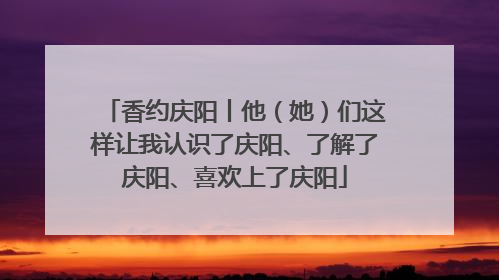 香约庆阳丨他（她）们这样让我认识了庆阳、了解了庆阳、喜欢上了庆阳