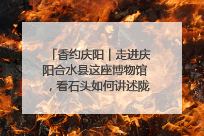 香约庆阳｜走进庆阳合水县这座博物馆，看石头如何讲述陇东千年历史