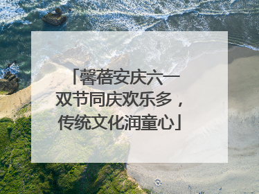 馨蓓安庆六一 双节同庆欢乐多，传统文化润童心