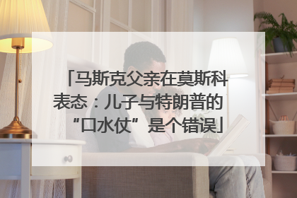 马斯克父亲在莫斯科表态：儿子与特朗普的“口水仗”是个错误