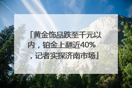 黄金饰品跌至千元以内，铂金上翻近40%，记者实探济南市场