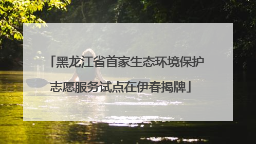 黑龙江省首家生态环境保护志愿服务试点在伊春揭牌