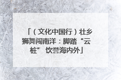 （文化中国行）壮乡狮舞闯南洋：脚踏“云桩” 饮誉海内外