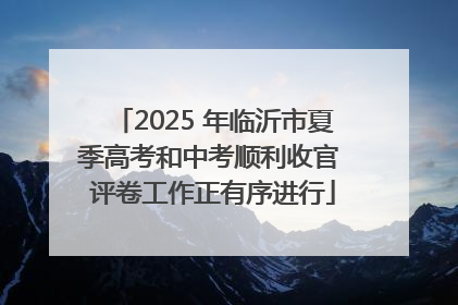2025 年临沂市夏季高考和中考顺利收官 评卷工作正有序进行