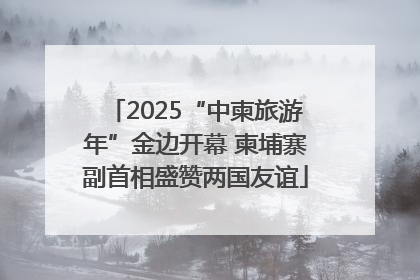 2025“中柬旅游年”金边开幕 柬埔寨副首相盛赞两国友谊