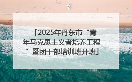 2025年丹东市“青年马克思主义者培养工程”暨团干部培训班开班