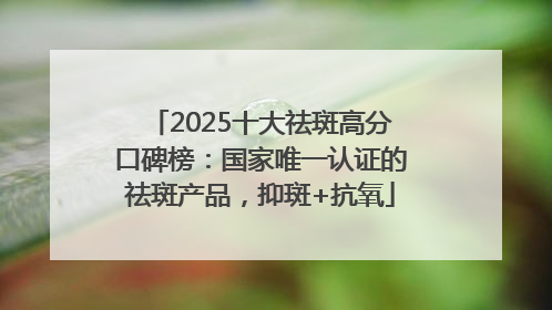 2025十大祛斑高分口碑榜：国家唯一认证的祛斑产品，抑斑+抗氧