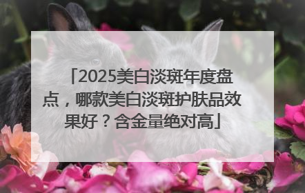 2025美白淡斑年度盘点，哪款美白淡斑护肤品效果好？含金量绝对高