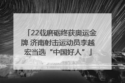 22载磨砺终获奥运金牌 济南射击运动员李越宏当选“中国好人”