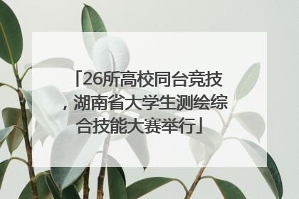 26所高校同台竞技，湖南省大学生测绘综合技能大赛举行