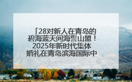 28对新人在青岛的碧海蓝天间海誓山盟！2025年新时代集体婚礼在青岛滨海国际中心文明实践广场举行