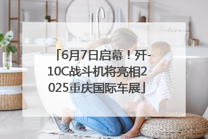 6月7日启幕！歼-10C战斗机将亮相2025重庆国际车展