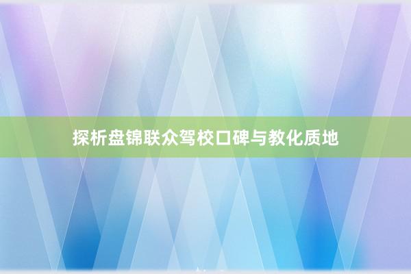 探析盘锦联众驾校口碑与教化质地